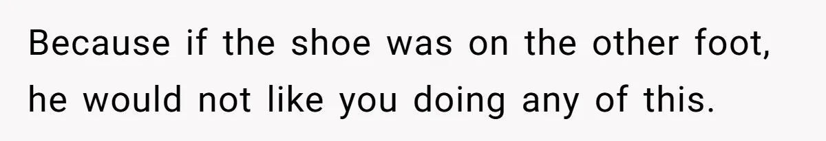 Because if the shoe was on the other foot, he would not like you doing any of this.