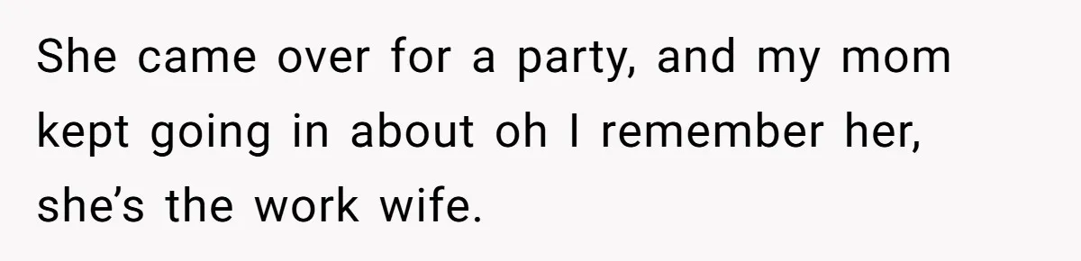 She came over for a party, and my mom kept going in about oh I remember her, she’s the work wife.