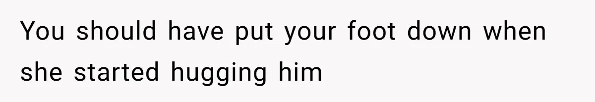 You should have put your foot down when she started hugging him