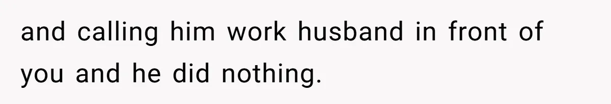 and calling him work husband in front of you and he did nothing.
