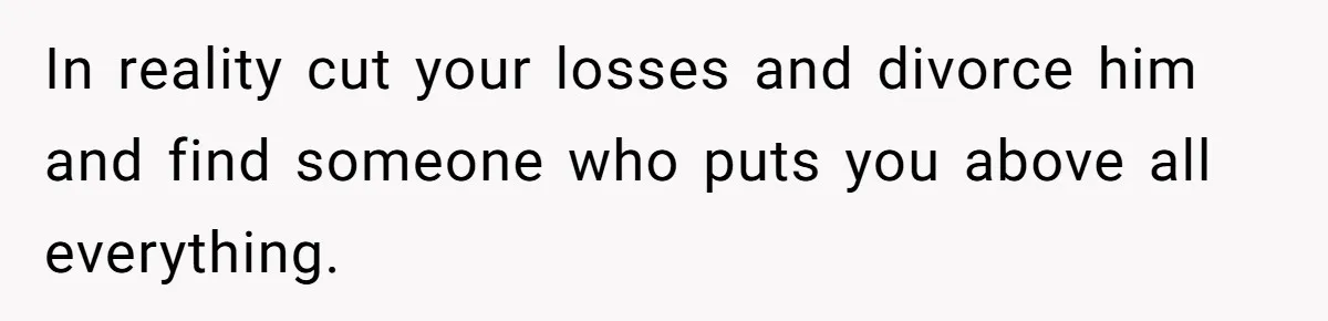 In reality cut your losses and divorce him and find someone who puts you above all everything.