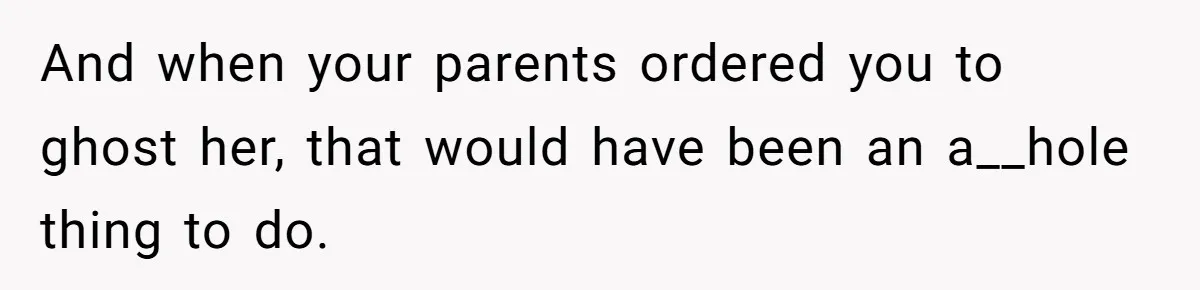And when your parents ordered you to ghost her, that would have been an a__hole thing to do.
