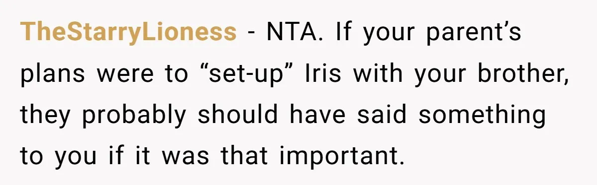 TheStarryLioness − NTA. If your parent’s plans were to “set-up” Iris with your brother, they probably should have said something to you if it was that important.