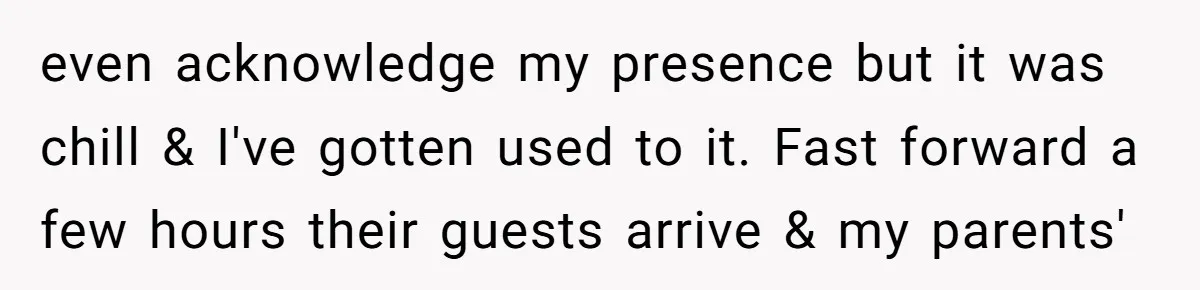 even acknowledge my presence but it was chill & I've gotten used to it. Fast forward a few hours their guests arrive & my parents'