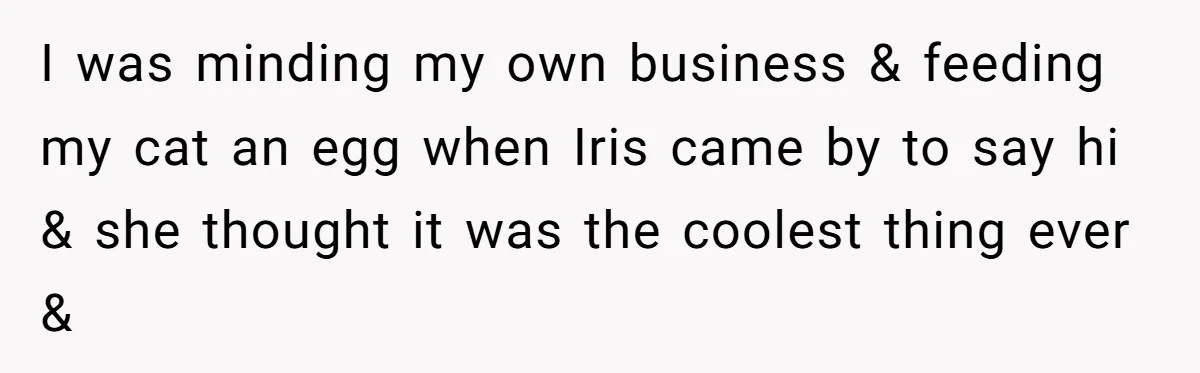 I was minding my own business & feeding my cat an egg when Iris came by to say hi & she thought it was the coolest thing ever &