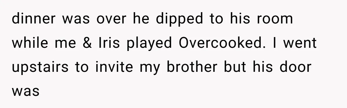 dinner was over he dipped to his room while me & Iris played Overcooked. I went upstairs to invite my brother but his door was