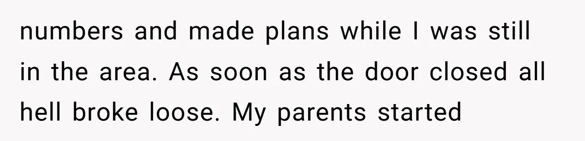 numbers and made plans while I was still in the area. As soon as the door closed all hell broke loose. My parents started
