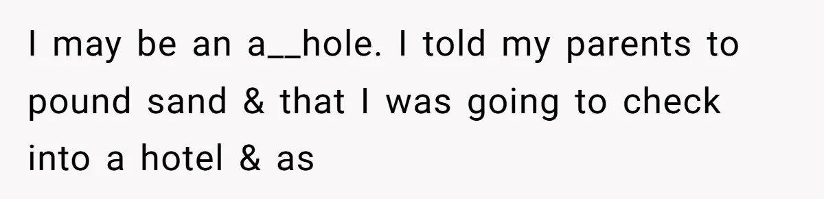 I may be an a__hole. I told my parents to pound sand & that I was going to check into a hotel & as