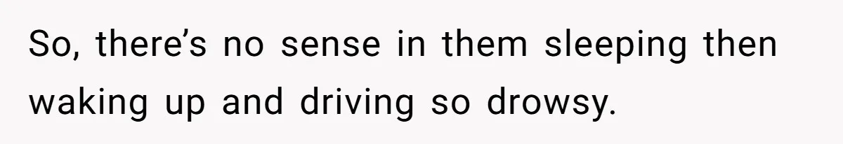 So, there’s no sense in them sleeping then waking up and driving so drowsy.