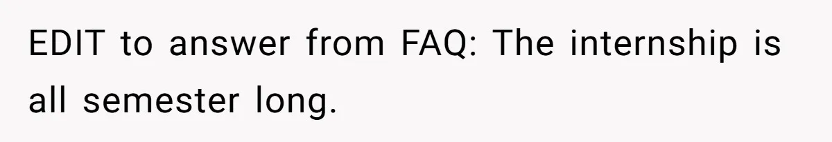 EDIT to answer from FAQ: The internship is all semester long.