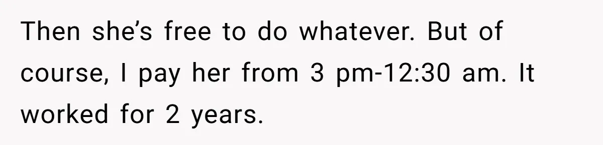 Then she’s free to do whatever. But of course, I pay her from 3 pm-12:30 am. It worked for 2 years.