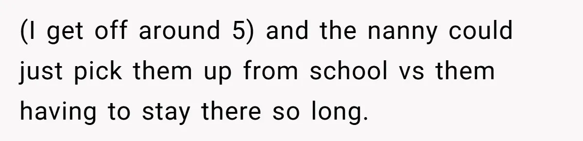(I get off around 5) and the nanny could just pick them up from school vs them having to stay there so long.