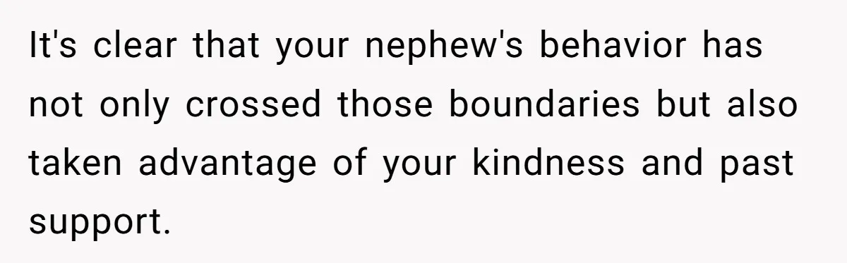 It's clear that your nephew's behavior has not only crossed those boundaries but also taken advantage of your kindness and past support.