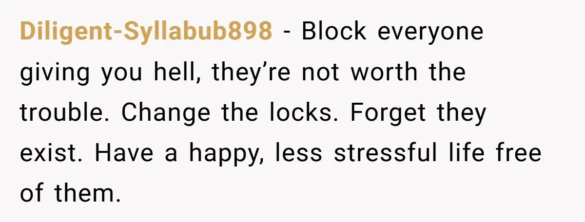 Diligent-Syllabub898 − Block everyone giving you hell, they’re not worth the trouble. Change the locks. Forget they exist. Have a happy, less stressful life free of them.