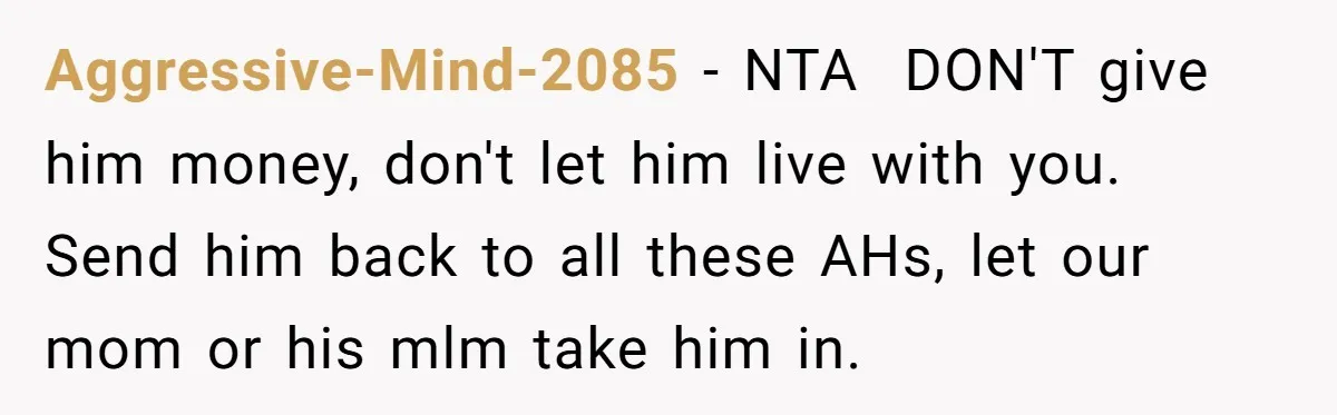 Aggressive-Mind-2085 − NTA ​ DON'T give him money, don't let him live with you. Send him back to all these AHs, let our mom or his mlm take him in.