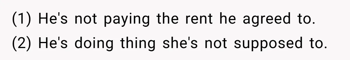 (1) He's not paying the rent he agreed to. (2) He's doing thing she's not supposed to.