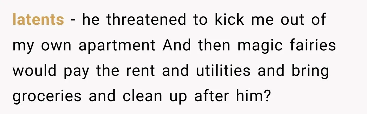 latents − he threatened to kick me out of my own apartment And then magic fairies would pay the rent and utilities and bring groceries and clean up after him?