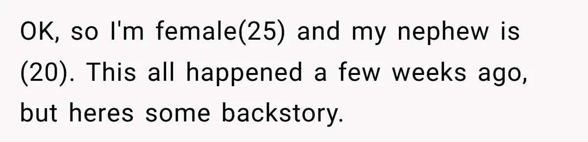 OK, so I'm female(25) and my nephew is (20). This all happened a few weeks ago, but heres some backstory.