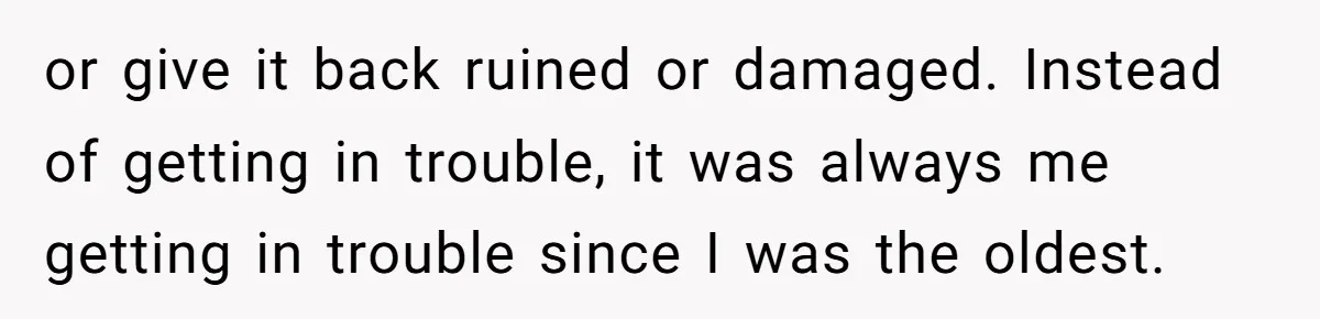 or give it back ruined or damaged. Instead of getting in trouble, it was always me getting in trouble since I was the oldest.