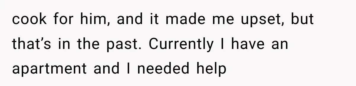 cook for him, and it made me upset, but that’s in the past. Currently I have an apartment and I needed help