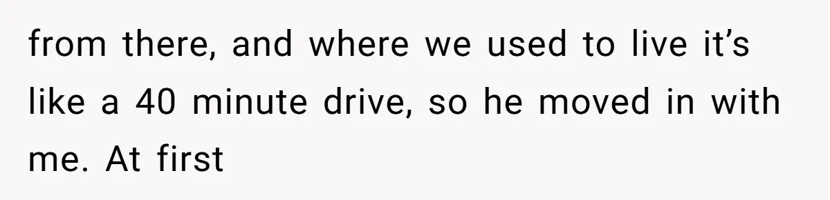 from there, and where we used to live it’s like a 40 minute drive, so he moved in with me. At first