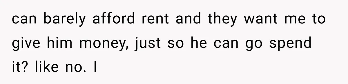 can barely afford rent and they want me to give him money, just so he can go spend it? like no. I