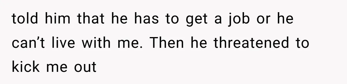 told him that he has to get a job or he can’t live with me. Then he threatened to kick me out