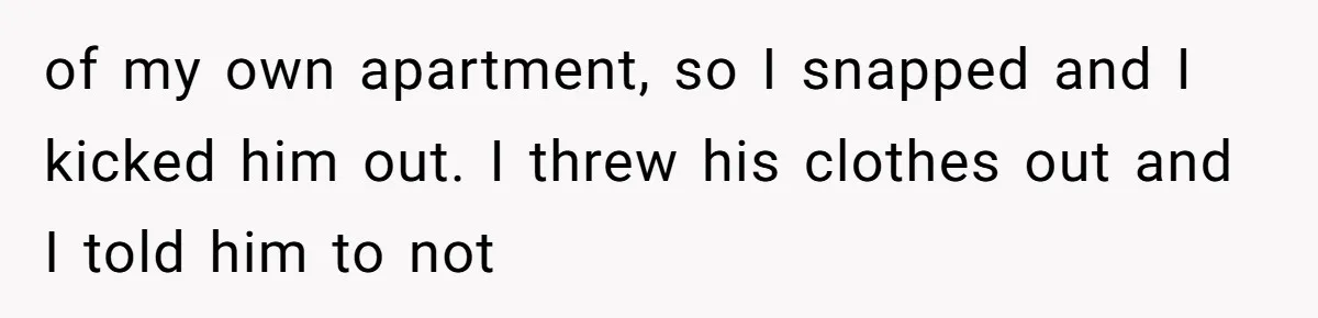 of my own apartment, so I snapped and I kicked him out. I threw his clothes out and I told him to not