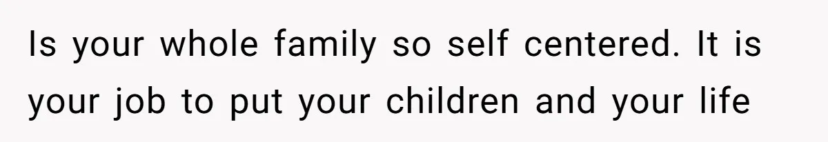 Is your whole family so self centered. It is your job to put your children and your life