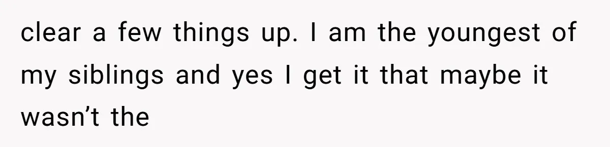clear a few things up. I am the youngest of my siblings and yes I get it that maybe it wasn’t the