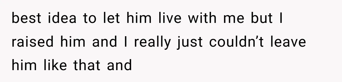 best idea to let him live with me but I raised him and I really just couldn’t leave him like that and