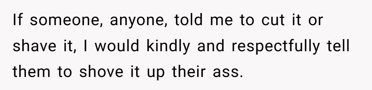 If someone, anyone, told me to cut it or shave it, I would kindly and respectfully tell them to shove it up their ass.