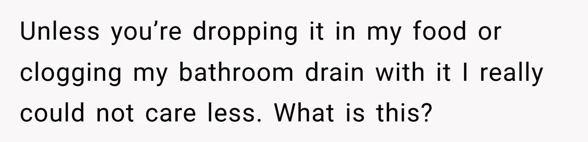 Unless you’re dropping it in my food or clogging my bathroom drain with it I really could not care less. What is this?