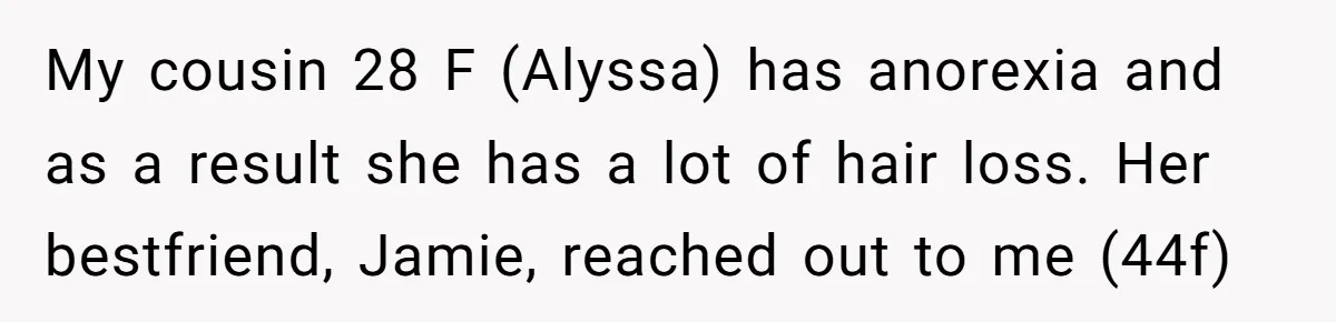 My cousin 28 F (Alyssa) has anorexia and as a result she has a lot of hair loss. Her bestfriend, Jamie, reached out to me (44f)