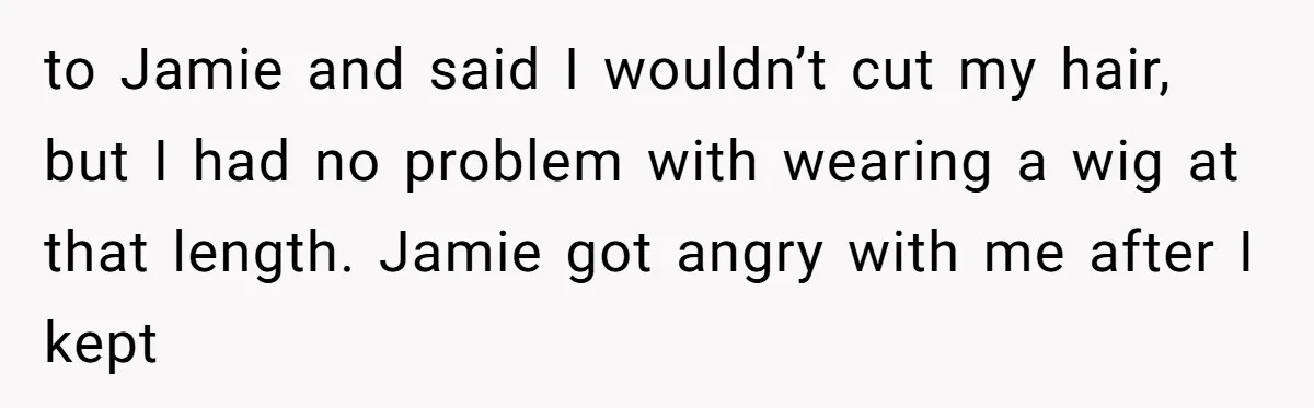 to Jamie and said I wouldn’t cut my hair, but I had no problem with wearing a wig at that length. Jamie got angry with me after I kept