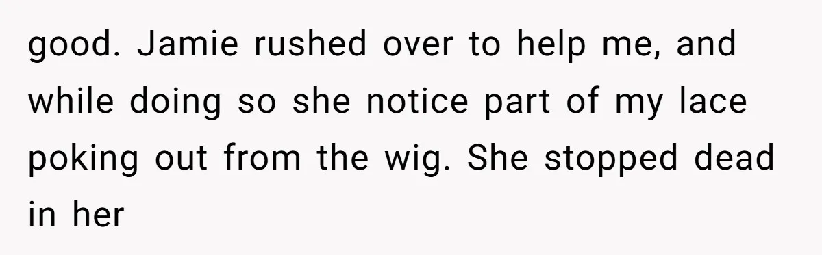 good. Jamie rushed over to help me, and while doing so she notice part of my lace poking out from the wig. She stopped dead in her