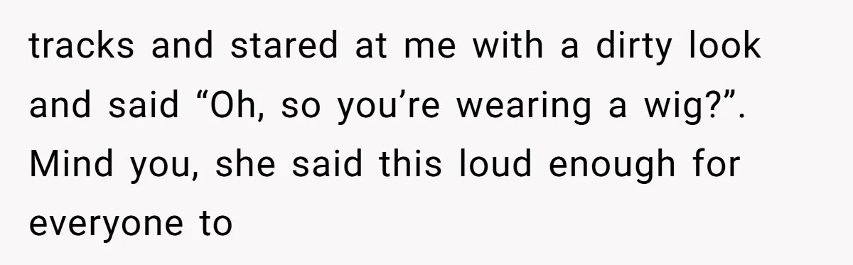 tracks and stared at me with a dirty look and said “Oh, so you’re wearing a wig?”. Mind you, she said this loud enough for everyone to