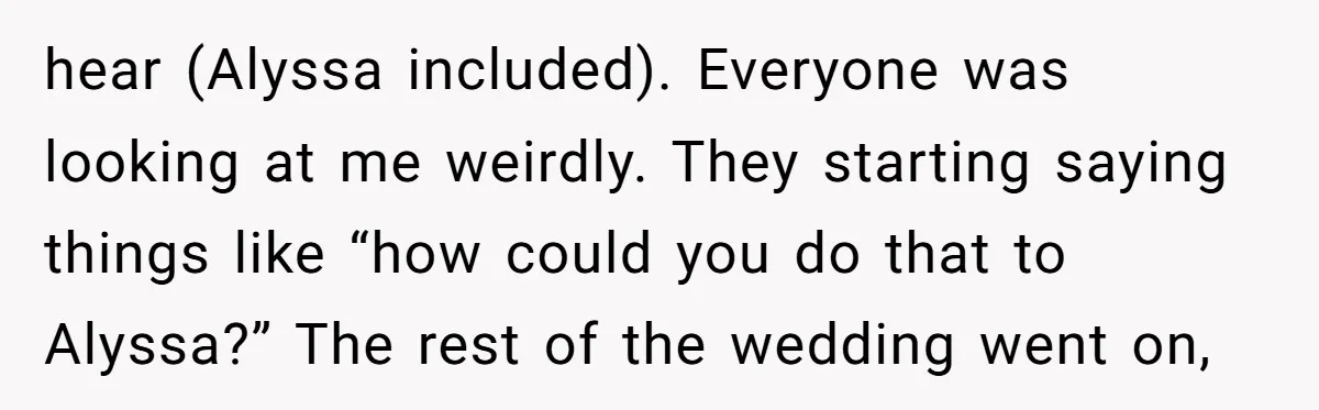 hear (Alyssa included). Everyone was looking at me weirdly. They starting saying things like “how could you do that to Alyssa?” The rest of the wedding went on,