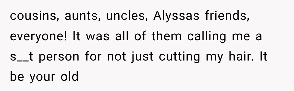 cousins, aunts, uncles, Alyssas friends, everyone! It was all of them calling me a s__t person for not just cutting my hair. It be your old