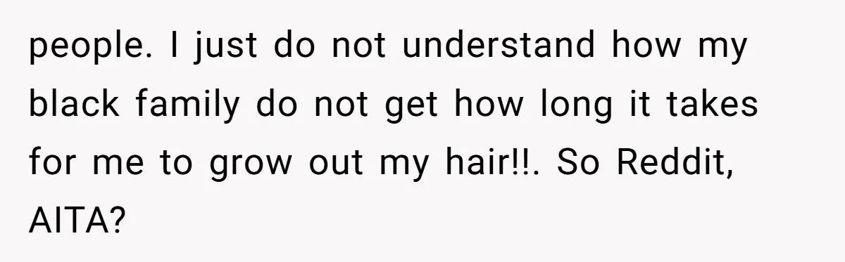 people. I just do not understand how my black family do not get how long it takes for me to grow out my hair!!. So Reddit, AITA?