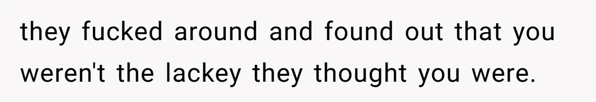 they fucked around and found out that you weren't the lackey they thought you were.