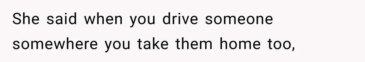 She said when you drive someone somewhere you take them home too,