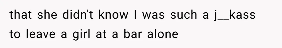 that she didn't know I was such a j__kass to leave a girl at a bar alone