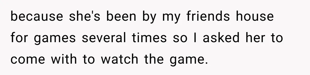 because she's been by my friends house for games several times so I asked her to come with to watch the game.