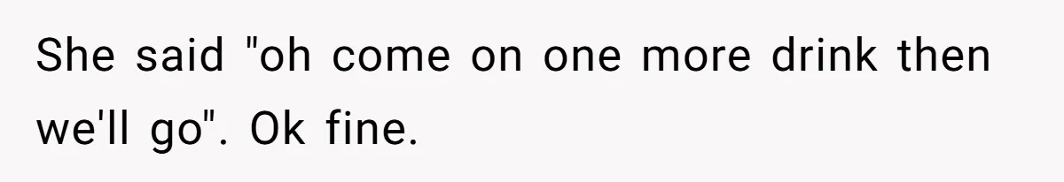 She said "oh come on one more drink then we'll go". Ok fine.