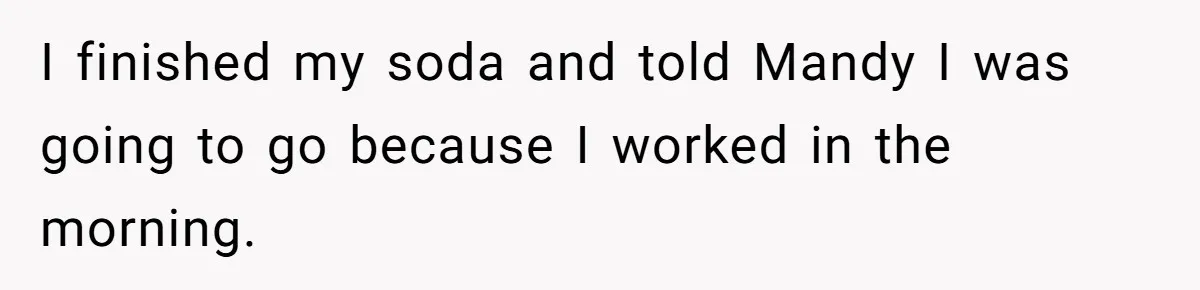 I finished my soda and told Mandy I was going to go because I worked in the morning.
