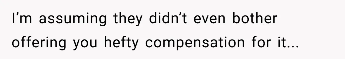 I’m assuming they didn’t even bother offering you hefty compensation for it...