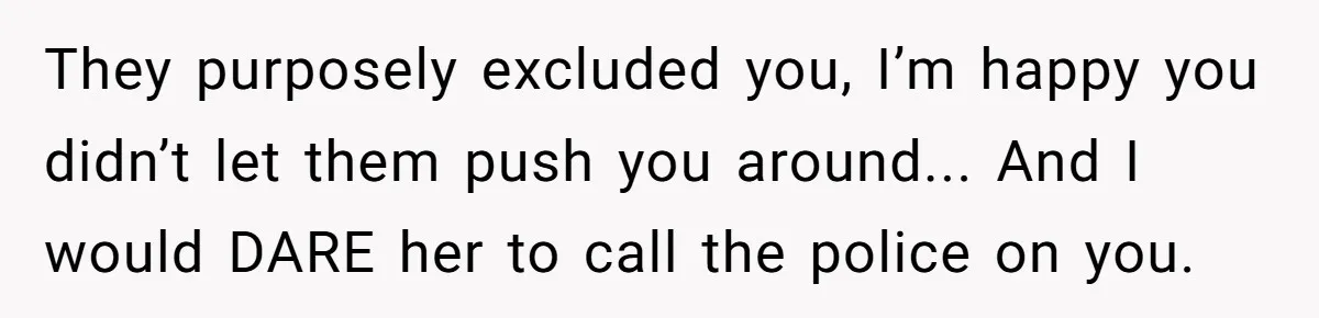 They purposely excluded you, I’m happy you didn’t let them push you around... And I would DARE her to call the police on you.