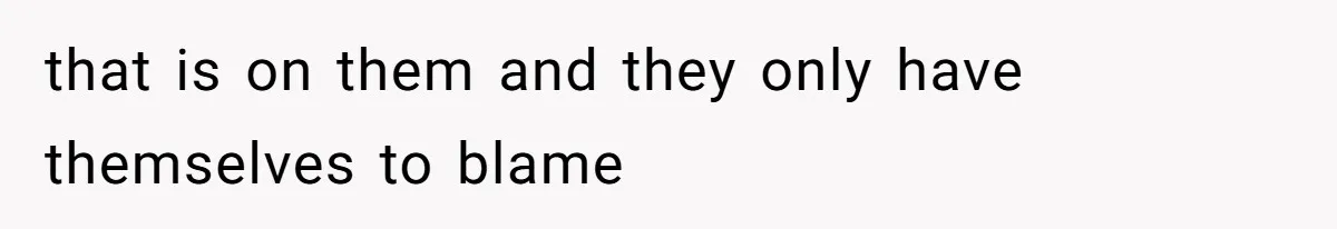 that is on them and they only have themselves to blame