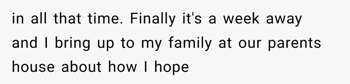in all that time. Finally it's a week away and I bring up to my family at our parents house about how I hope